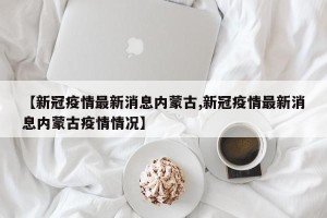 【新冠疫情最新消息内蒙古,新冠疫情最新消息内蒙古疫情情况】