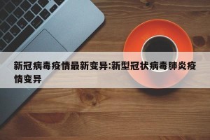 新冠病毒疫情最新变异:新型冠状病毒肺炎疫情变异