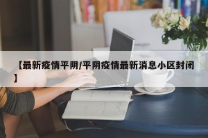 【最新疫情平阴/平阴疫情最新消息小区封闭】