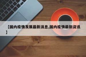【国内疫情发展最新消息,国内疫情最新资讯】