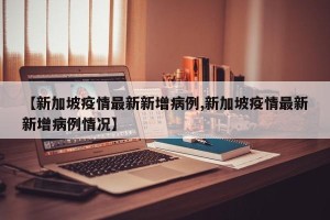 【新加坡疫情最新新增病例,新加坡疫情最新新增病例情况】