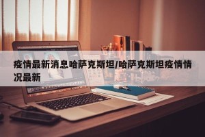 疫情最新消息哈萨克斯坦/哈萨克斯坦疫情情况最新