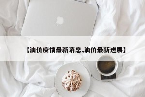 【油价疫情最新消息,油价最新进展】