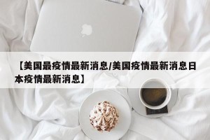 【美国最疫情最新消息/美国疫情最新消息日本疫情最新消息】