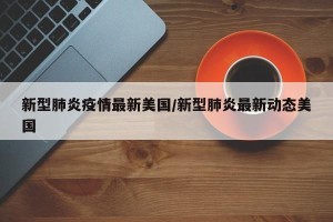 新型肺炎疫情最新美国/新型肺炎最新动态美国