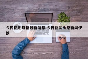 今曰伊朗疫情最新消息:今日新闻头条新闻伊朗