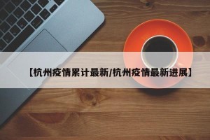 【杭州疫情累计最新/杭州疫情最新进展】
