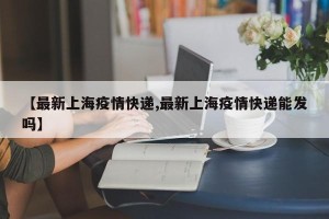 【最新上海疫情快递,最新上海疫情快递能发吗】