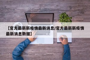 【官方最新新疫情最新消息/官方最新新疫情最新消息数据】