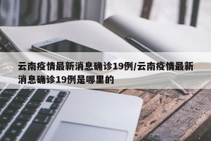 云南疫情最新消息确诊19例/云南疫情最新消息确诊19例是哪里的