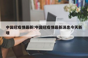 中国冠疫情最新:中国冠疫情最新消息今天新增