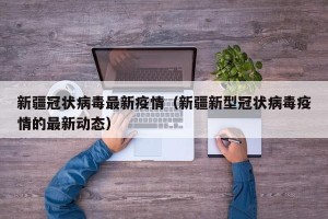新疆冠状病毒最新疫情（新疆新型冠状病毒疫情的最新动态）
