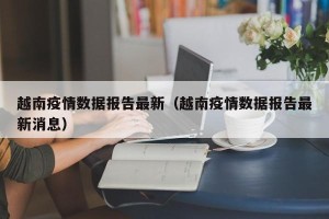 越南疫情数据报告最新（越南疫情数据报告最新消息）