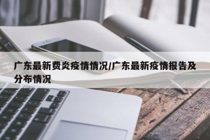 广东最新费炎疫情情况/广东最新疫情报告及分布情况