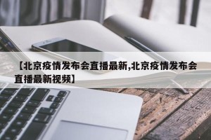 【北京疫情发布会直播最新,北京疫情发布会直播最新视频】