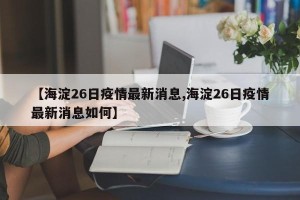 【海淀26日疫情最新消息,海淀26日疫情最新消息如何】