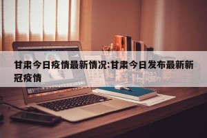 甘肃今日疫情最新情况:甘肃今日发布最新新冠疫情