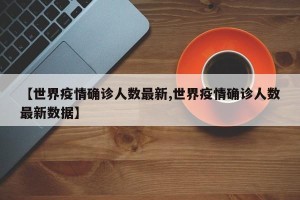 【世界疫情确诊人数最新,世界疫情确诊人数最新数据】