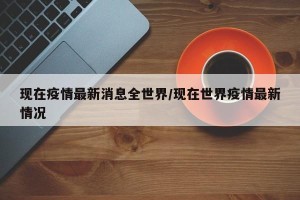 现在疫情最新消息全世界/现在世界疫情最新情况