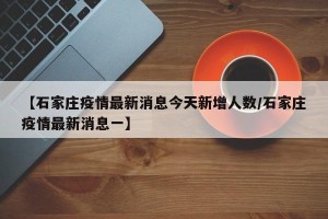 【石家庄疫情最新消息今天新增人数/石家庄疫情最新消息一】