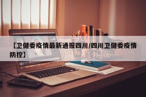 【卫健委疫情最新通报四川/四川卫健委疫情防控】