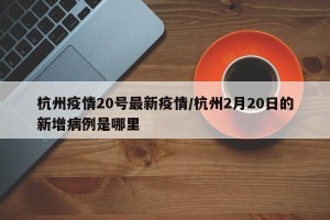 杭州疫情20号最新疫情/杭州2月20日的新增病例是哪里