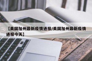 【美国加州最新疫情通报/美国加州最新疫情通报今天】