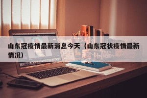 山东冠疫情最新消息今天（山东冠状疫情最新情况）