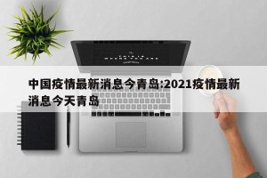 中国疫情最新消息今青岛:2021疫情最新消息今天青岛