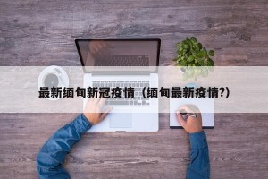 最新缅甸新冠疫情（缅甸最新疫情?）