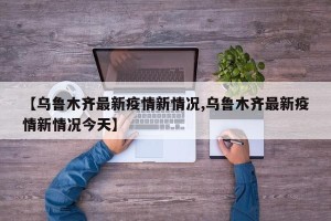 【乌鲁木齐最新疫情新情况,乌鲁木齐最新疫情新情况今天】