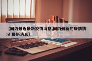 【国内最近最新疫情消息,国内最新的疫情情况 最新消息】