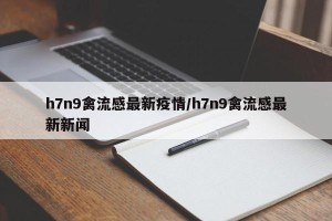 h7n9禽流感最新疫情/h7n9禽流感最新新闻