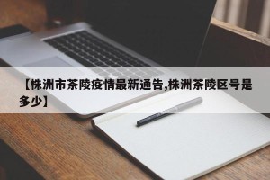 【株洲市茶陵疫情最新通告,株洲茶陵区号是多少】