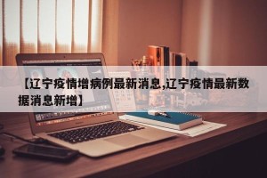 【辽宁疫情增病例最新消息,辽宁疫情最新数据消息新增】
