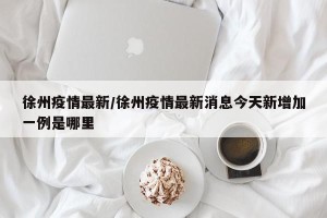 徐州疫情最新/徐州疫情最新消息今天新增加一例是哪里