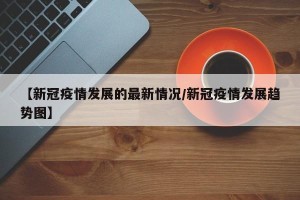 【新冠疫情发展的最新情况/新冠疫情发展趋势图】