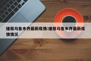 播报乌鲁木齐最新疫情:播报乌鲁木齐最新疫情情况