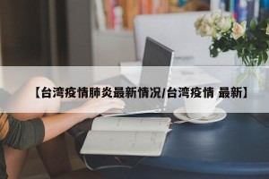 【台湾疫情肺炎最新情况/台湾疫情 最新】