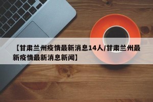 【甘肃兰州疫情最新消息14人/甘肃兰州最新疫情最新消息新闻】