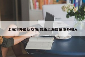 上海境外最新疫情/最新上海疫情境外输入