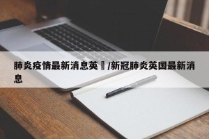 肺炎疫情最新消息英國/新冠肺炎英国最新消息