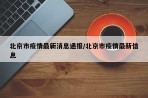 北京市疫情最新消息通报/北京市疫情最新信息