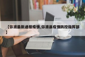 【弥渡最新通报疫情,弥渡县疫情防控指挥部】