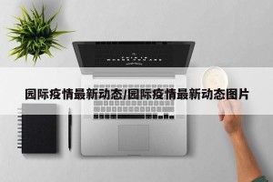 园际疫情最新动态/园际疫情最新动态图片