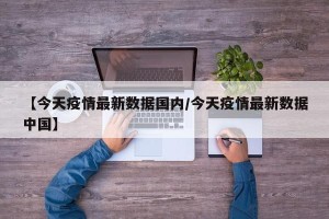【今天疫情最新数据国内/今天疫情最新数据中国】