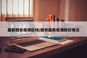 最新西安疫情区域/西安最新疫情防控情况