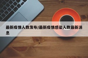 最新疫情人数发布/最新疫情感染人数最新消息