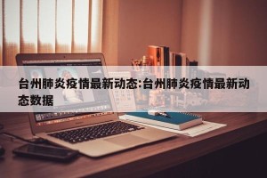 台州肺炎疫情最新动态:台州肺炎疫情最新动态数据