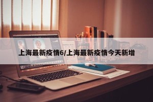 上海最新疫情6/上海最新疫情今天新增